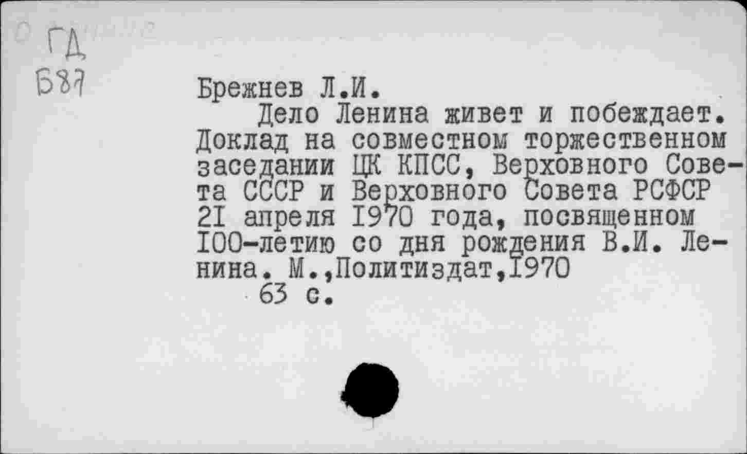 ﻿
Брежнев Л.И.
Дело Ленина живет и побеждает. Доклад на совместном торжественном заседании ЦК КПСС, Верховного Совета СССР и Верховного Совета РСФСР 21 апреля 1970 года, посвященном 100-летию со дня рождения В.И. Ленина. М.»Политиздат,1970 63 с.